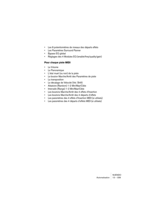 Page 339NUENDO
Automatisation 13 – 339
•Les 8 potentiomètres de niveaux des départs effets
•Les Paramètres Surround Panner
•Bypass EQ global
•Réglages des 4 Modules EQ (enable/freq/quality/gain)
Pour chaque piste MIDI
•Le Volume
•Le Panoramique
•L’état muet (ou non) de la piste
•Le bouton Marche/Arrêt des Paramètres de piste
•La transposition
•Le décalage de Vélocité (Vel. Shift)
•Aléatoire (Random) 1-2 Min/Max/Cible
•Intervalle (Range) 1-2 Min/Max/Cible
•Les boutons Marche/Arrêt des 4 effets d’Insertion
•Les...