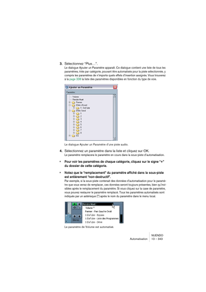 Page 343NUENDO
Automatisation 13 – 343
3.Sélectionnez “Plus…”.
Le dialogue Ajouter un Paramètre apparaît. Ce dialogue contient une liste de tous les 
paramètres, triés par catégorie, pouvant être automatisés pour la piste sélectionnée, y 
compris les paramètres de n’importe quels effets d’insertion assignés. Vous trouverez 
à la page 338 la liste des paramètres disponibles en fonction du type de voie.
Le dialogue Ajouter un Paramètre d’une piste audio.
4.Sélectionnez un paramètre dans la liste et cliquez sur...