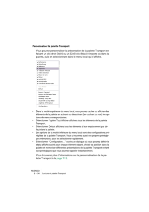 Page 36NUENDO
3 – 36 Lecture et palette Transport
Personnaliser la palette Transport
Vous pouvez personnaliser la présentation de la palette Transport en 
faisant un clic droit (Win) ou un [Ctrl]-clic (Mac) n’importe où dans la 
palette, puis en sélectionnant dans le menu local qui s’affiche.
•Dans la moitié supérieure du menu local, vous pouvez cacher ou afficher des 
éléments de la palette en activant ou désactivant (en cochant ou non) les op-
tions de menu correspondantes.
•Sélectionner l’option Tout...