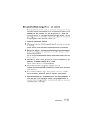 Page 351NUENDO
Automatisation 13 – 351
Enregistrement des manipulations – un exemple
Si les paramètres de votre projet en cours sont cruciaux, vous ne vou-
drez peut-être pas “expérimenter” avec l’automatisation tant que vous 
ne savez pas bien comment tout cela se comporte. Si c’est le cas, 
vous pouvez créer un nouveau projet pour l’exemple suivant. Il ne doit 
pas obligatoirement contenir des événements audio, mais uniquement 
quelques pistes audio. Procédez comme ceci :
1.Ouvrez la fenêtre de la Console....