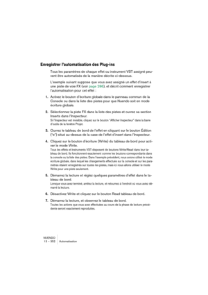 Page 352NUENDO
13 – 352 Automatisation
Enregistrer l’automatisation des Plug-ins
Tous les paramètres de chaque effet ou instrument VST assigné peu-
vent être automatisés de la manière décrite ci-dessous.
L’exemple suivant suppose que vous avez assigné un effet d’insert à 
une piste de voie FX (voir page 286), et décrit comment enregistrer 
l’automatisation pour cet effet :
1.Activez le bouton d’écriture globale dans le panneau commun de la 
Console ou dans la liste des pistes pour que Nuendo soit en mode...