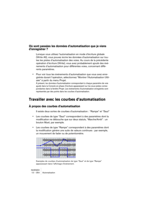 Page 354NUENDO
13 – 354 Automatisation
Où sont passées les données d’automatisation que je viens 
d’enregistrer ?
Lorsque vous utilisez l’automatisation en mode d’écriture globale 
(Write All), vous pouvez écrire les données d’automatisation sur tou-
tes les pistes d’automatisation des voies. Au cours de la précédente 
opération d’écriture (Write), vous avez probablement ajouté des évé-
nements d’automatisation pour différentes voies, concernant diffé-
rents paramètres.
•Pour voir tous les événements...