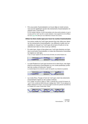 Page 357NUENDO
Automatisation 13 – 357
•Si la sous-piste d’automatisation se trouve déjà en mode Lecture, 
vous pouvez également ajouter des événements d’automatisation en 
cliquant avec l’outil Flèche.
Si vous essayez d’ajouter un point intermédiaire entre deux points existants, et que le 
nouveau point ne “sort” pas de la courbe existante, il sera supprimé lors de la Réduc-
tion (voir page 362) dès que vous relâcherez le bouton de la souris.
Utiliser les divers modes Ligne pour tracer les courbes...