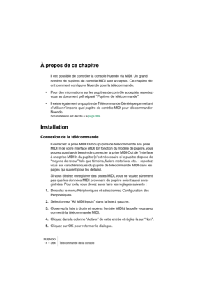 Page 364NUENDO
14 – 364 Télécommande de la console
À propos de ce chapitre
Il est possible de contrôler la console Nuendo via MIDI. Un grand 
nombre de pupitres de contrôle MIDI sont acceptés. Ce chapitre dé-
crit comment configurer Nuendo pour la télécommande.
•Pour des informations sur les pupitres de contrôle acceptés, reportez-
vous au document pdf séparé “Pupitres de télécommande”.
•Il existe également un pupitre de Télécommande Générique permettant 
d’utiliser n’importe quel pupitre de contrôle MIDI pour...