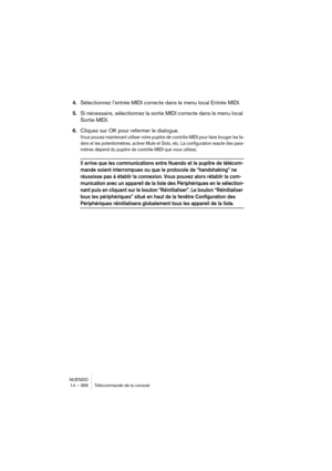 Page 366NUENDO
14 – 366 Télécommande de la console
4.Sélectionnez l’entrée MIDI correcte dans le menu local Entrée MIDI.
5.Si nécessaire, sélectionnez la sortie MIDI correcte dans le menu local 
Sortie MIDI.
6.Cliquez sur OK pour refermer le dialogue.
Vous pouvez maintenant utiliser votre pupitre de contrôle MIDI pour faire bouger les fa-
ders et les potentiomètres, activer Mute et Solo, etc. La configuration exacte des para-
mètres dépend du pupitre de contrôle MIDI que vous utilisez.
Il arrive que les...