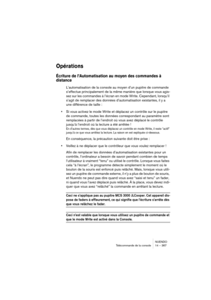 Page 367NUENDO
Télécommande de la console 14 – 367
Opérations
Écriture de l’Automatisation au moyen des commandes à 
distance
L’automatisation de la console au moyen d’un pupitre de commande 
s’effectue principalement de la même manière que lorsque vous agis-
sez sur les commandes à l’écran en mode Write. Cependant, lorsqu’il 
s’agit de remplacer des données d’automatisation existantes, il y a 
une différence de taille :
•Si vous activez le mode Write et déplacez un contrôle sur le pupitre 
de commande, toutes...