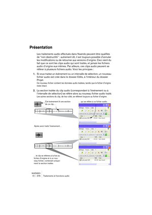 Page 376NUENDO
15 – 376 Traitements et fonctions audio
Présentation
Les traitements audio effectués dans Nuendo peuvent être qualifiés 
de “non-destructifs” : autrement dit, il est toujours possible d’annuler 
les modifications ou de retourner aux versions d’origine. Ceci vient du 
fait que ce sont les clips audio qui sont traités, et jamais les fichiers 
audio d’origine eux-mêmes. Par ailleurs, ces clips audio peuvent se 
référer à plusieurs fichiers audio. Voici les principes :
1.Si vous traitez un événement...