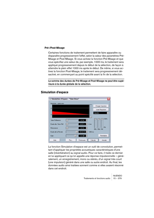 Page 379NUENDO
Traitements et fonctions audio 15 – 379
Pré-/Post-Mixage
Certaines fonctions de traitement permettent de faire apparaître ou 
disparaître progressivement l’effet, selon la valeur des paramètres Pré-
Mixage et Post-Mixage. Si vous activez la fonction Pré-Mixage et que 
vous spécifiez une valeur de, par exemple, 1000 ms, le traitement sera 
appliqué progressivement depuis le début de la sélection, de façon à 
atteindre le plein effet 1000 ms après le début. De même, si vous ac-
tivez la fonction...