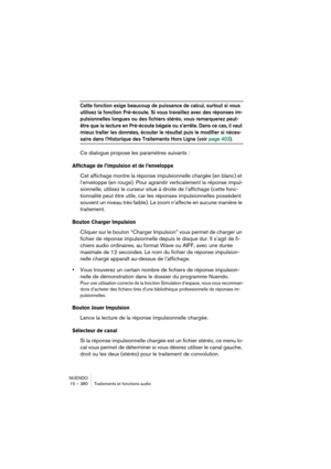 Page 380NUENDO
15 – 380 Traitements et fonctions audio
Cette fonction exige beaucoup de puissance de calcul, surtout si vous 
utilisez la fonction Pré-écoute. Si vous travaillez avec des réponses im-
pulsionnelles longues ou des fichiers stéréo, vous remarquerez peut-
être que la lecture en Pré-écoute bégaie ou s’arrête. Dans ce cas, il vaut 
mieux traiter les données, écouter le résultat puis le modifier si néces-
saire dans l’Historique des Traitements Hors Ligne (voir page 403).
Ce dialogue propose les...