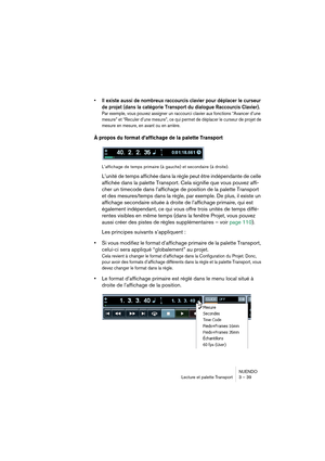 Page 39NUENDO
Lecture et palette Transport 3 – 39
•Il existe aussi de nombreux raccourcis clavier pour déplacer le curseur 
de projet (dans la catégorie Transport du dialogue Raccourcis Clavier). 
Par exemple, vous pouvez assigner un raccourci clavier aux fonctions “Avancer d’une 
mesure” et “Reculer d’une mesure”, ce qui permet de déplacer le curseur de projet de 
mesure en mesure, en avant ou en arrière.
À propos du format d’affichage de la palette Transport
L’affichage de temps primaire (à gauche) et...