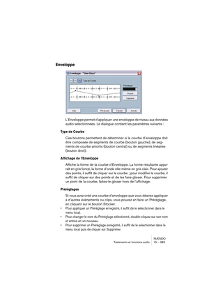 Page 383NUENDO
Traitements et fonctions audio 15 – 383
Enveloppe
L’Enveloppe permet d’appliquer une enveloppe de niveau aux données 
audio sélectionnées. Le dialogue contient les paramètres suivants :
Type de Courbe
Ces boutons permettent de déterminer si la courbe d’enveloppe doit 
être composée de segments de courbe (bouton gauche), de seg-
ments de courbe amortis (bouton central) ou de segments linéaires 
(bouton droit).
Affichage de l’Enveloppe
Affiche la forme de la courbe d’Enveloppe. La forme résultante...