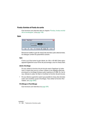 Page 384NUENDO
15 – 384 Traitements et fonctions audio
Fondu d’entrée et Fondu de sortie
Ces fonctions sont décrites dans le chapitre “Fondus, fondus enchaî-
nés et enveloppes”, à la page 193.
Gain
Permet de modifier le gain (le niveau) des données audio sélectionnées. 
Ce dialogue contient les paramètres suivants :
Gain
C’est ici qu’il faut entrer le gain désiré, de -50 à +20 dB. Cette valeur 
apparaît également sous forme de pourcentage, sous le champ Gain.
Alerte d’écrêtage
Si vous utilisez la fonction de...