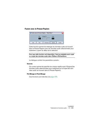 Page 385NUENDO
Traitements et fonctions audio 15 – 385
Fusion avec le Presse-Papiers
Cette fonction permet de mélanger les données audio se trouvant 
dans le Presse-Papiers avec les données audio sélectionnées pour 
traitement, à partir du début de la sélection.
Pour que cette fonction soit disponible, il faut au préalable avoir copié 
ou coupé des données audio dans l’Éditeur d’Échantillons.
Le dialogue contient les paramètres suivants :
Sources
Ce curseur permet de spécifier les niveaux relatifs entre...