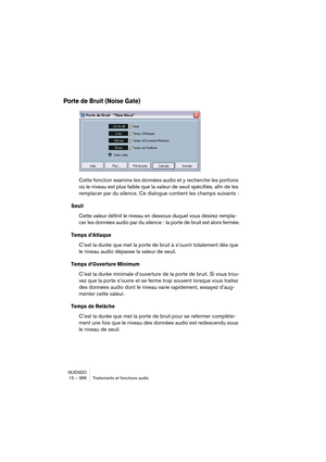 Page 386NUENDO
15 – 386 Traitements et fonctions audio
Porte de Bruit (Noise Gate)
Cette fonction examine les données audio et y recherche les portions 
où le niveau est plus faible que la valeur de seuil spécifiée, afin de les 
remplacer par du silence. Ce dialogue contient les champs suivants :
Seuil
Cette valeur définit le niveau en dessous duquel vous désirez rempla-
cer les données audio par du silence : la porte de bruit est alors fermée.
Temps d’Attaque
C’est la durée que met la porte de bruit à s’ouvrir...