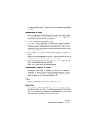 Page 389NUENDO
Traitements et fonctions audio 15 – 389
En sélectionnant l’onglet “Paramètres”, vous accédez aux paramètres 
suivants :
Représentation du clavier
Cette représentation schématique permet de spécifier les intervalles 
de transposition demi-ton par demi-ton, et donne une vue générale 
graphique des paramètres de transposition.
•La note fondamentale apparaît en rouge.
Elle n’a rien à voir avec la vraie hauteur des données audio d’origine : elle constitue 
uniquement un moyen d’indiquer les intervalles...