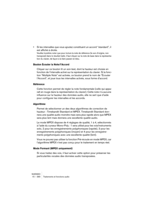 Page 390NUENDO
15 – 390 Traitements et fonctions audio
•Si les intervalles que vous ajoutez constituent un accord “standard”, il 
est affiché à droite.
Veuillez toutefois noter que pour inclure la note de référence (le son d’origine, non 
transposé) dans le résultat traité, il faut cliquer sur la note de base dans la représenta-
tion du clavier, de façon à la faire passer en bleu.
Bouton Écouter la Note/l’Accord
Cliquer sur ce bouton lit un son-test, dont la hauteur est choisie en 
fonction de l’intervalle...