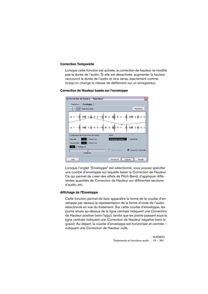 Page 391NUENDO
Traitements et fonctions audio 15 – 391
Correction Temporelle
Lorsque cette fonction est activée, la correction de hauteur ne modifie 
pas la durée de l’audio. Si elle est désactivée, augmenter la hauteur 
raccourcit la durée de l’audio et vice versa, exactement comme 
lorsqu’on change la vitesse de défilement sur un enregistreur.
Correction de Hauteur basée sur l’enveloppe
Lorsque l’onglet “Enveloppe” est sélectionné, vous pouvez spécifier 
une courbe d’enveloppe sur laquelle baser la Correction...