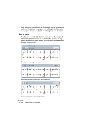 Page 392NUENDO
15 – 392 Traitements et fonctions audio
•Pour ajouter des points, il suffit de cliquer sur la courbe ; pour modifier 
sa forme, il faut cliquer sur un point puis le faire glisser. Pour suppri-
mer un point de la courbe, il suffit de le faire glisser hors de l’écran.
Type de Courbe
Ces boutons permettent de déterminer si la courbe d’enveloppe doit 
être composée de segments de courbe (bouton gauche), de seg-
ments segments de courbe amortis (bouton central) ou de segments 
linéaires (bouton...