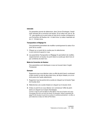 Page 393NUENDO
Traitements et fonctions audio 15 – 393
Intervalle
Ce paramètre permet de déterminer, dans l’écran Enveloppe, l’ampli-
tude verticale de la correction de hauteur. Si sa valeur est, par ex. de 
“4”, cela signifie qu’un point situé en haut de la courbe correspond à 
une Correction de Hauteur de + 4 demi-tons. La valeur maximale est 
de +/- 16 demi-tons. 
Transposition et Réglage fin
Ces paramètres permettent de modifier numériquement la valeur d’un 
point de la courbe :
1.Cliquez sur un point de la...