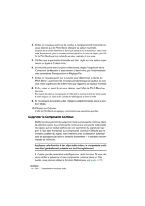 Page 394NUENDO
15 – 394 Traitements et fonctions audio
4.Créez un nouveau point sur la courbe, à l’emplacement horizontal où 
vous désirez que le Pitch Bend atteigne sa valeur maximale.
Ce point de la courbe détermine la durée que mettra le son à atteindre sa valeur maxi-
male. Autrement dit, plus ce nouveau point est placé loin du point de départ, plus l’ef-
fet de Pitch Bend sera long à atteindre sa valeur maximale, et vice versa.
5.Vérifiez que le paramètre Intervalle est bien réglé sur une valeur supé-...