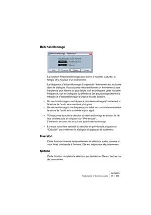 Page 395NUENDO
Traitements et fonctions audio 15 – 395
Rééchantillonnage
La fonction Rééchantillonnage peut servir à modifier la durée, le 
tempo et la hauteur d’un événement.
La fréquence d’échantillonnage d’origine de l’événement est indiquée 
dans le dialogue. Vous pouvez rééchantillonner un événement à une 
fréquence plus élevée ou plus faible, soit en indiquant cette nouvelle 
fréquence, soit en indiquant la différence (en pourcentages) entre la 
fréquence d’échantillonnage d’origine et celle désirée.
•Un...