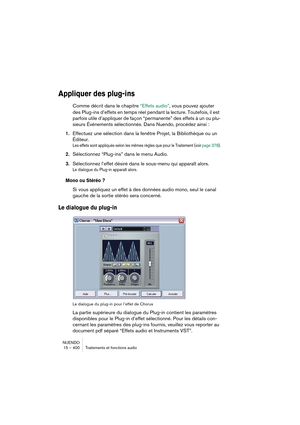 Page 400NUENDO
15 – 400 Traitements et fonctions audio
Appliquer des plug-ins
Comme décrit dans le chapitre “Effets audio”, vous pouvez ajouter 
des Plug-ins d’effets en temps réel pendant la lecture. Toutefois, il est 
parfois utile d’appliquer de façon “permanente” des effets à un ou plu-
sieurs Événements sélectionnés. Dans Nuendo, procédez ainsi :
1.Effectuez une sélection dans la fenêtre Projet, la Bibliothèque ou un 
Éditeur.
Les effets sont appliqués selon les mêmes règles que pour le Traitement (voir...