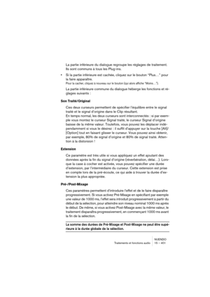 Page 401NUENDO
Traitements et fonctions audio 15 – 401
La partie inférieure du dialogue regroupe les réglages de traitement. 
Ils sont communs à tous les Plug-ins.
•Si la partie inférieure est cachée, cliquez sur le bouton “Plus…” pour 
la faire apparaître.
Pour la cacher, cliquez à nouveau sur le bouton (qui alors affiche “Moins…”).
La partie inférieure commune du dialogue héberge les fonctions et ré-
glages suivants :
Son Traité/Original
Ces deux curseurs permettent de spécifier l’équilibre entre le signal...