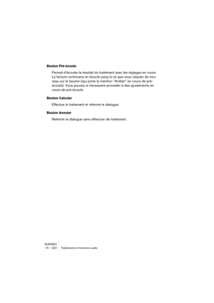 Page 402NUENDO
15 – 402 Traitements et fonctions audio
Bouton Pré-écoute
Permet d’écouter le résultat du traitement avec les réglages en cours. 
La lecture continuera en boucle jusqu’à ce que vous cliquiez de nou-
veau sur le bouton (qui porte la mention “Arrêter” en cours de pré-
écoute). Vous pouvez si nécessaire procéder à des ajustements en 
cours de pré-écoute.
Bouton Calculer
Effectue le traitement et referme le dialogue.
Bouton Annuler
Referme le dialogue sans effectuer de traitement. 