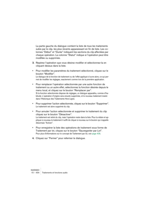 Page 404NUENDO
15 – 404 Traitements et fonctions audio
La partie gauche du dialogue contient la liste de tous les traitements 
subis par le clip, les plus récents apparaissant en fin de liste. Les co-
lonnes “Début” et “Durée” indiquent les sections du clip affectées par 
chaque opération. La colonne “Statut” indique si l’opération peut être 
modifiée ou supprimée.
3.Repérez l’opération que vous désirez modifier et sélectionnez-la en 
cliquant dessus dans la liste.
•Pour modifier les paramètres du traitement...