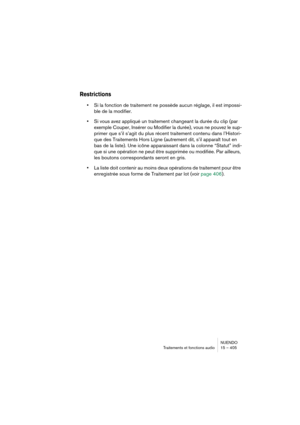 Page 405NUENDO
Traitements et fonctions audio 15 – 405
Restrictions
•Si la fonction de traitement ne possède aucun réglage, il est impossi-
ble de la modifier.
•Si vous avez appliqué un traitement changeant la durée du clip (par 
exemple Couper, Insérer ou Modifier la durée), vous ne pouvez le sup-
primer que s’il s’agit du plus récent traitement contenu dans l’Histori-
que des Traitements Hors Ligne (autrement dit, s’il apparaît tout en 
bas de la liste). Une icône apparaissant dans la colonne “Statut” indi-...