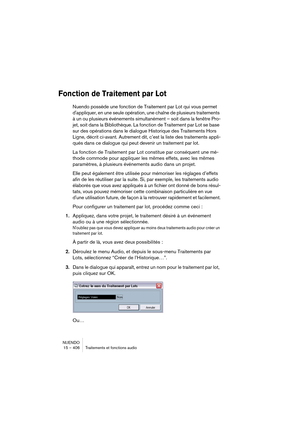 Page 406NUENDO
15 – 406 Traitements et fonctions audio
Fonction de Traitement par Lot
Nuendo possède une fonction de Traitement par Lot qui vous permet 
d'appliquer, en une seule opération, une chaîne de plusieurs traitements 
à un ou plusieurs événements simultanément – soit dans la fenêtre Pro-
jet, soit dans la Bibliothèque. La fonction de Traitement par Lot se base 
sur des opérations dans le dialogue Historique des Traitements Hors 
Ligne, décrit ci-avant. Autrement dit, c’est la liste des traitements...