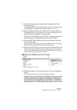 Page 407NUENDO
Traitements et fonctions audio 15 – 407
4.Déroulez le menu Audio puis sélectionnez “Historique des Traite-
ments Hors Ligne”.
Le dialogue Historique des Traitements Hors Ligne s'ouvre alors. Il permet de modifier 
des paramétrages ou de supprimer des opérations si désiré (voir page 403).
5.Dans le dialogue Historique des Traitements Hors Ligne, cliquez sur 
“Sauvegarder par Lot”, puis entrez un nom pour le traitement par lot 
dans le dialogue qui apparaît, et cliquez sur OK.
Quelle que soit la...