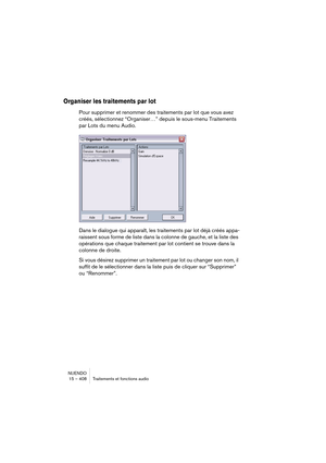 Page 408NUENDO
15 – 408 Traitements et fonctions audio
Organiser les traitements par lot
Pour supprimer et renommer des traitements par lot que vous avez 
créés, sélectionnez “Organiser…” depuis le sous-menu Traitements 
par Lots du menu Audio.
Dans le dialogue qui apparaît, les traitements par lot déjà créés appa-
raissent sous forme de liste dans la colonne de gauche, et la liste des 
opérations que chaque traitement par lot contient se trouve dans la 
colonne de droite.
Si vous désirez supprimer un traitement...