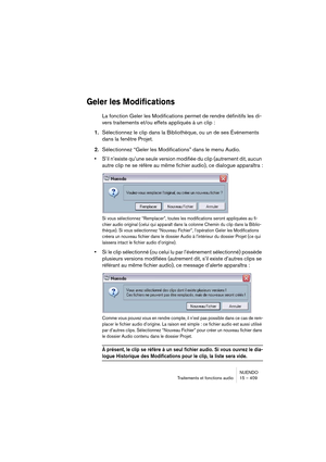 Page 409NUENDO
Traitements et fonctions audio 15 – 409
Geler les Modifications
La fonction Geler les Modifications permet de rendre définitifs les di-
vers traitements et/ou effets appliqués à un clip :
1.Sélectionnez le clip dans la Bibliothèque, ou un de ses Événements 
dans la fenêtre Projet.
2.Sélectionnez “Geler les Modifications” dans le menu Audio.
•S’il n’existe qu’une seule version modifiée du clip (autrement dit, aucun 
autre clip ne se réfère au même fichier audio), ce dialogue apparaîtra :
Si vous...