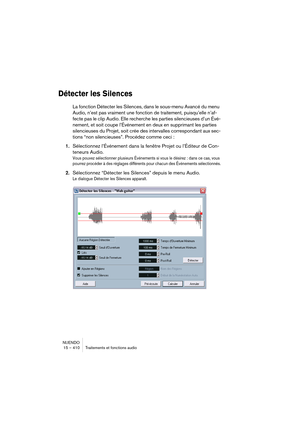 Page 410NUENDO
15 – 410 Traitements et fonctions audio
Détecter les Silences
La fonction Détecter les Silences, dans le sous-menu Avancé du menu 
Audio, n’est pas vraiment une fonction de traitement, puisqu’elle n’af-
fecte pas le clip Audio. Elle recherche les parties silencieuses d’un Évé-
nement, et soit coupe l’Événement en deux en supprimant les parties 
silencieuses du Projet, soit crée des intervalles correspondant aux sec-
tions “non silencieuses”. Procédez comme ceci :
1.Sélectionnez l’Événement dans la...