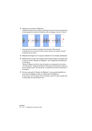 Page 412NUENDO
15 – 412 Traitements et fonctions audio
4.Cliquez sur le bouton “Détecter”.
L’Événement Audio est alors analysé, et l’affichage de la forme d’onde est redessiné afin 
de faire apparaître les sections considérées, selon vos réglages, comme du “silence”.
•Vous pouvez écouter le résultat via la fonction Pré-écoute.
L’événement est lu en boucle sur toute sa durée, mais avec les sections “fermées” 
remplacées par du silence.
5.Répétez les étapes 3 et 4 jusqu’à obtention d’un résultat satisfaisant....