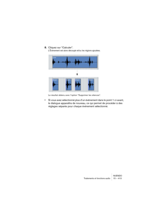 Page 413NUENDO
Traitements et fonctions audio 15 – 413
8.Cliquez sur “Calculer”.
L’Événement est alors découpé et/ou les régions ajoutées.
Le résultat obtenu avec l’option “Supprimer les silences”.
•Si vous avez sélectionné plus d’un événement dans le point 1 ci-avant, 
le dialogue apparaîtra de nouveau, ce qui permet de procéder à des 
réglages séparés pour chaque événement sélectionné.   