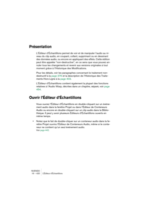 Page 420NUENDO
16 – 420 L’Éditeur d’Échantillons
Présentation
L’Éditeur d’Échantillons permet de voir et de manipuler l’audio au ni-
veau du clip audio, en coupant, collant, supprimant ou en dessinant 
des données audio, ou encore en appliquant des effets. Cette édition 
peut être appelée “non-destructive”, en ce sens que vous pouvez an-
nuler tous les changements et revenir aux versions originales à tout 
moment grâce à l’Historique des Modifications. 
Pour les détails, voir les paragraphes concernant le...