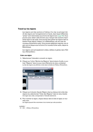 Page 434NUENDO
16 – 434 L’Éditeur d’Échantillons
Travail sur les régions
Les régions sont des sections à l’intérieur d’un clip. Le principal inté-
rêt des régions est l’enregistrement en Cycle, dans lequel différentes 
“prises” sont mémorisées sous forme de régions (voir page 65). Vous 
pouvez aussi utiliser cette fonction pour marquer des sections impor-
tantes dans le clip audio. Vous pouvez faire glisser les régions dans la 
fenêtre Projet depuis l’éditeur ou la Bibliothèque, afin de créer de 
nouveaux...