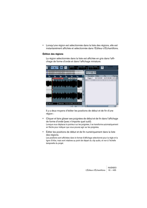 Page 435NUENDO
L’Éditeur d’Échantillons 16 – 435
•Lorsqu’une région est sélectionnée dans la liste des régions, elle est 
instantanément affichée et sélectionnée dans l’Éditeur d’Échantillons.
Édition des régions
La région sélectionnée dans la liste est affichée en gris dans l’affi-
chage de forme d’onde et dans l‘affichage miniature.
Il y a deux moyens d’éditer les positions de début et de fin d’une 
région :
•Cliquer et faire glisser ses poignées de début et de fin dans l’affichage 
de forme d’onde (avec...