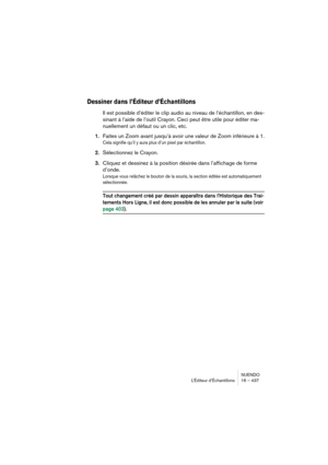 Page 437NUENDO
L’Éditeur d’Échantillons 16 – 437
Dessiner dans l’Éditeur d’Échantillons
Il est possible d’éditer le clip audio au niveau de l’échantillon, en des-
sinant à l’aide de l’outil Crayon. Ceci peut être utile pour éditer ma-
nuellement un défaut ou un clic, etc.
1.Faites un Zoom avant jusqu’à avoir une valeur de Zoom inférieure à 1.
Cela signifie qu’il y aura plus d’un pixel par échantillon.
2.Sélectionnez le Crayon.
3.Cliquez et dessinez à la position désirée dans l’affichage de forme 
d’onde.
Lorsque...