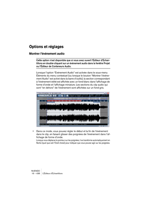 Page 438NUENDO
16 – 438 L’Éditeur d’Échantillons
Options et réglages
Montrer l’événement audio
Cette option n’est disponible que si vous avez ouvert l’Éditeur d’Échan-
tillons en double-cliquant sur un événement audio dans la fenêtre Projet 
ou l’Éditeur de Conteneurs Audio.
Lorsque l’option “Événement Audio” est activée dans le sous-menu 
Éléments du menu contextuel (ou lorsque le bouton “Montrer l’événe-
ment Audio” est activé dans la barre d’outils), la section correspondant 
à l’événement édité est affichée...