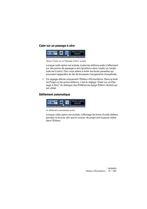 Page 439NUENDO
L’Éditeur d’Échantillons 16 – 439
Caler sur un passage à zéro
Option “Caler sur un Passage à Zéro” activée
Lorsque cette option est activée, toutes les éditions audio s’effectuent 
sur des points de passage à zéro (positions dans l’audio où l’ampli-
tude est à zéro). Ceci vous aidera à éviter les bruits parasites qui 
pourraient apparaître du fait de brusques changements d’amplitude.
•Ce réglage affecte uniquement l’Éditeur d’Échantillons. Dans la fenê-
tre Projet ou les autres éditeurs, c’est le...