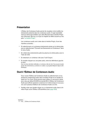 Page 442NUENDO
17 – 442 L’Éditeur de Conteneurs Audio
Présentation
L’Éditeur de Conteneurs Audio permet de visualiser et de modifier les 
événements présents dans les conteneurs audio. Il s’agit essentielle-
ment du même type d’édition que celle effectuée dans la fenêtre Projet  : 
rien d’étonnant, dès lors, à ce que ce chapitre se réfère souvent au cha-
pitre “La fenêtre Projet”.
Les conteneurs audio sont créés dans la fenêtre Projet, d’une des 
manières suivantes :
•En sélectionnant un ou plusieurs événements...