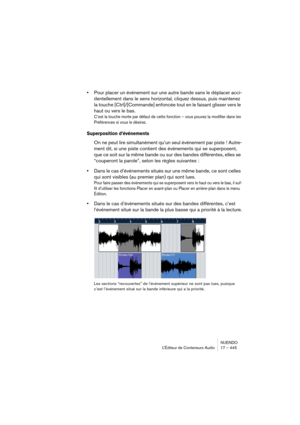 Page 445NUENDO
L’Éditeur de Conteneurs Audio 17 – 445
•Pour placer un événement sur une autre bande sans le déplacer acci-
dentellement dans le sens horizontal, cliquez dessus, puis maintenez 
la touche [Ctrl]/[Commande] enfoncée tout en le faisant glisser vers le 
haut ou vers le bas.
C’est la touche morte par défaut de cette fonction – vous pouvez la modifier dans les 
Préférences si vous le désirez.
Superposition d’événements
On ne peut lire simultanément qu’un seul événement par piste ! Autre-
ment dit, si...