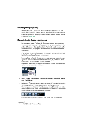 Page 448NUENDO
17 – 448 L’Éditeur de Conteneurs Audio
Écoute dynamique (Scrub)
Dans l’Éditeur de Conteneurs Audio, l’outil Scrub dispose de son 
icône spécifique dans la barre d’outils. À part ce détail, cette fonction 
d’écoute dynamique se comporte exactement comme dans la fenêtre 
Projet, voir page 133.
Manipulation de plusieurs conteneurs
Lorsque vous ouvrez l’Éditeur de Conteneurs Audio avec plusieurs 
conteneurs sélectionnés – qu’ils soient tous sur la même piste ou des 
pistes différentes – il se peut...