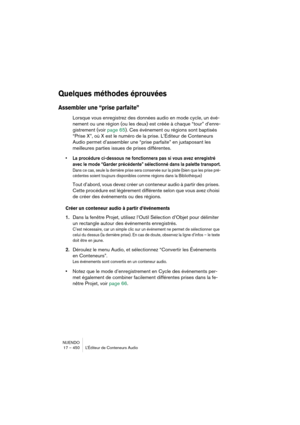 Page 450NUENDO
17 – 450 L’Éditeur de Conteneurs Audio
Quelques méthodes éprouvées
Assembler une “prise parfaite”
Lorsque vous enregistrez des données audio en mode cycle, un évé-
nement ou une région (ou les deux) est créée à chaque “tour” d’enre-
gistrement (voir page 65). Ces événement ou régions sont baptisés 
“Prise X”, où X est le numéro de la prise. L’Éditeur de Conteneurs 
Audio permet d’assembler une “prise parfaite” en juxtaposant les 
meilleures parties issues de prises différentes. 
•La procédure...