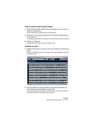 Page 451NUENDO
L’Éditeur de Conteneurs Audio 17 – 451
Créer un conteneur audio à partir de régions
1.Dans la fenêtre Projet, sélectionnez l’événement que vous avez enre-
gistré en mode Boucle.
Après l’enregistrement, cette sélection lira la dernière prise.
2.Déroulez le menu Audio, et sélectionnez “Convertir les Événements 
en Conteneurs”.
Un message vous demande si vous désirez créer des conteneurs à partir des régions.
3.Cliquez sur “Régions”.
L’événement audio est alors converti en conteneur audio.
Assembler...