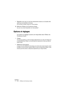 Page 452NUENDO
17 – 452 L’Éditeur de Conteneurs Audio
•Rappelez-vous que ce sont les événements situés sur la bande infé-
rieure qui ont priorité en lecture.
Pour écouter le résultat, cliquez sur l’icône Audition.
3.Refermez l’Éditeur de Conteneurs Audio.
Ça y est, vous venez d’assembler une “prise parfaite” !
Options et réglages
Les options et réglages suivants sont disponibles dans l’Éditeur de 
Conteneurs Audio :
•Calage
Vous pouvez spécifier un mode de Calage indépendant (et une valeur de Calage pour 
le...