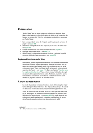 Page 454NUENDO
18 – 454 Traitement en temps réel Audio Warp
Présentation
“Audio Warp” est un terme générique utilisé pour désigner dans 
Nuendo les opérations de modification de durée et de correction de 
hauteur en temps réel. Voici les principales manipulations assurées 
par Audio Warp :
•Faire correspondre le tempo de n’importe quelle boucle audio au tempo du 
projet – voir page 456.
•Uniformiser le tempo fluctuant d’un clip audio, à une valeur de tempo fixe – 
voir page 463.
•Corriger la hauteur des clips...